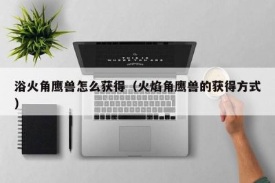 浴火角鹰兽怎么获得(火焰角鹰兽的获得方式)